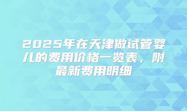 2025年在天津做试管婴儿的费用价格一览表，附最新费用明细