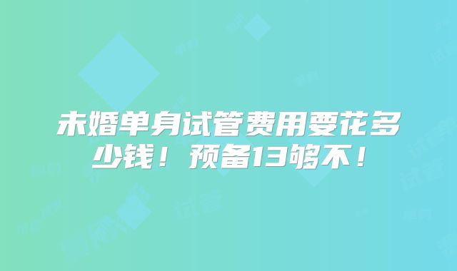 未婚单身试管费用要花多少钱！预备13够不！