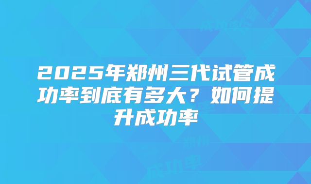 2025年郑州三代试管成功率到底有多大？如何提升成功率