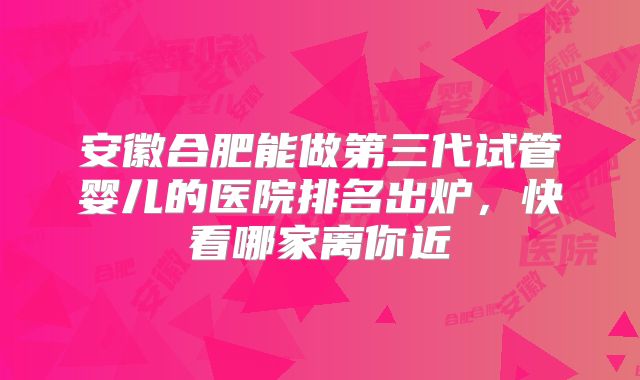 安徽合肥能做第三代试管婴儿的医院排名出炉，快看哪家离你近
