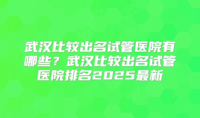 武汉比较出名试管医院有哪些？武汉比较出名试管医院排名2025最新