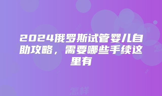 2024俄罗斯试管婴儿自助攻略，需要哪些手续这里有