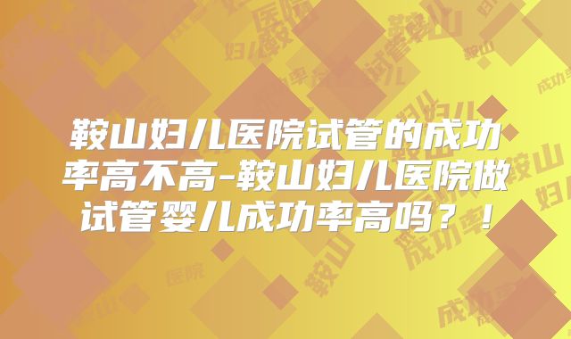 鞍山妇儿医院试管的成功率高不高-鞍山妇儿医院做试管婴儿成功率高吗？！