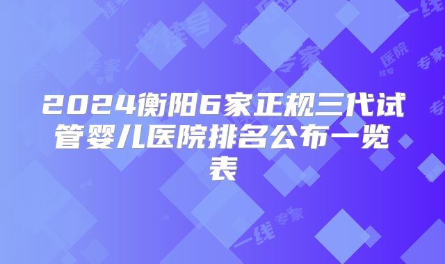 2024衡阳6家正规三代试管婴儿医院排名公布一览表