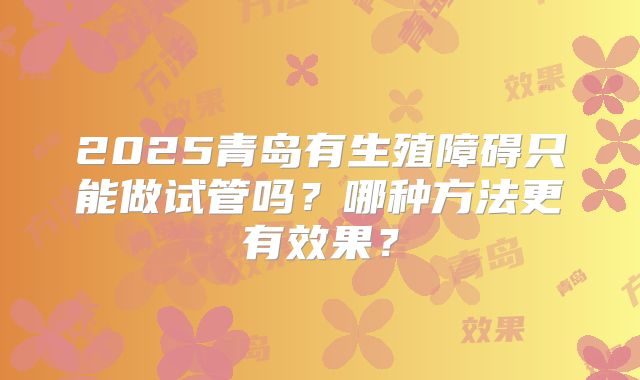 2025青岛有生殖障碍只能做试管吗?哪种方法更有效果?