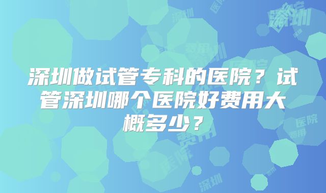 深圳做试管专科的医院？试管深圳哪个医院好费用大概多少？