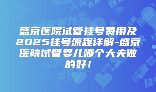 盛京医院试管挂号费用及2025挂号流程详解-盛京医院试管婴儿哪个大夫做的好!