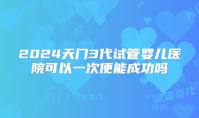 2024天门3代试管婴儿医院可以一次便能成功吗