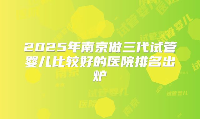 2025年南京做三代试管婴儿比较好的医院排名出炉