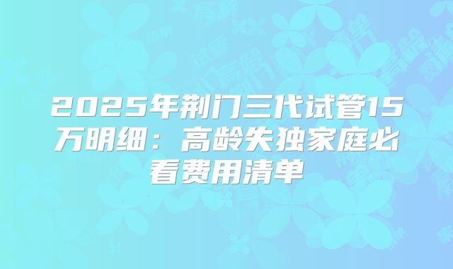 2025年荆门三代试管15万明细:高龄失独家庭必看费用清单
