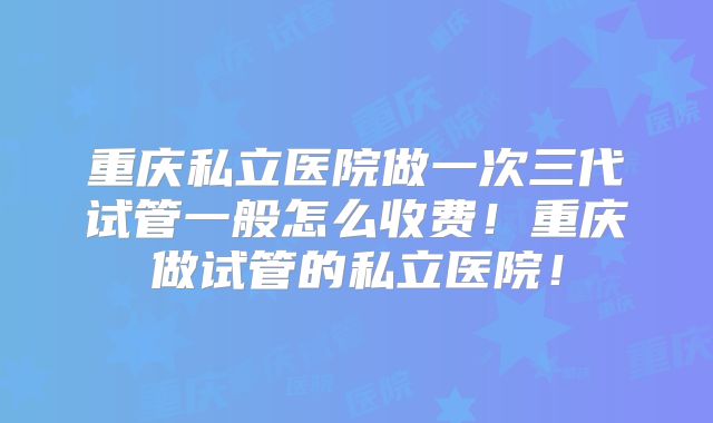 重庆私立医院做一次三代试管一般怎么收费！重庆做试管的私立医院！