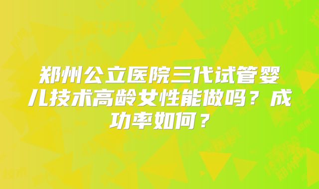 郑州公立医院三代试管婴儿技术高龄女性能做吗?成功率如何?