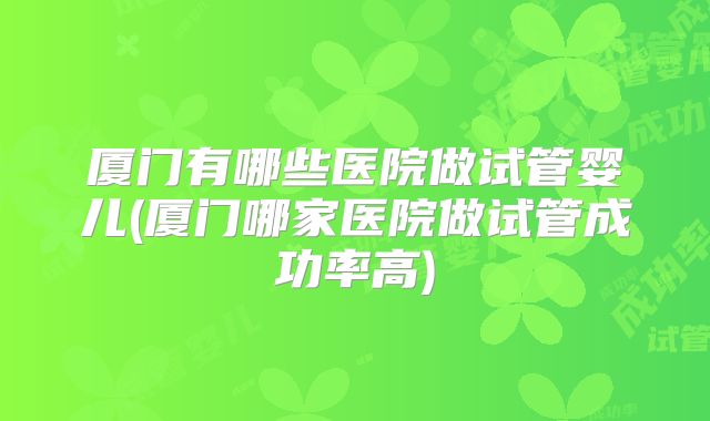 厦门有哪些医院做试管婴儿(厦门哪家医院做试管成功率高)