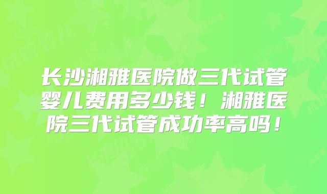 长沙湘雅医院做三代试管婴儿费用多少钱！湘雅医院三代试管成功率高吗！