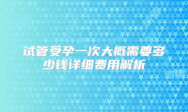 试管受孕一次大概需要多少钱详细费用解析