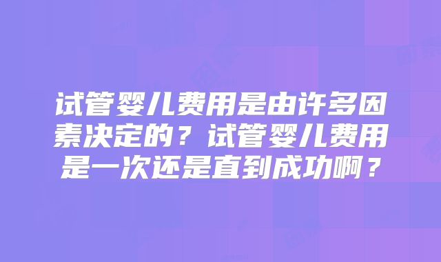 试管婴儿费用是由许多因素决定的?试管婴儿费用是一次还是直到成功啊?