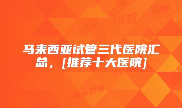 马来西亚试管三代医院汇总，[推荐十大医院]