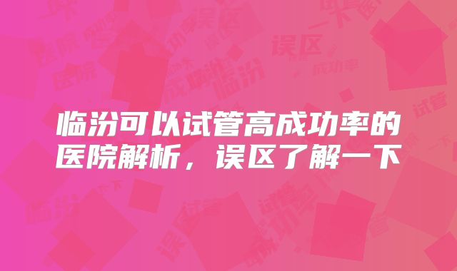 临汾可以试管高成功率的医院解析，误区了解一下