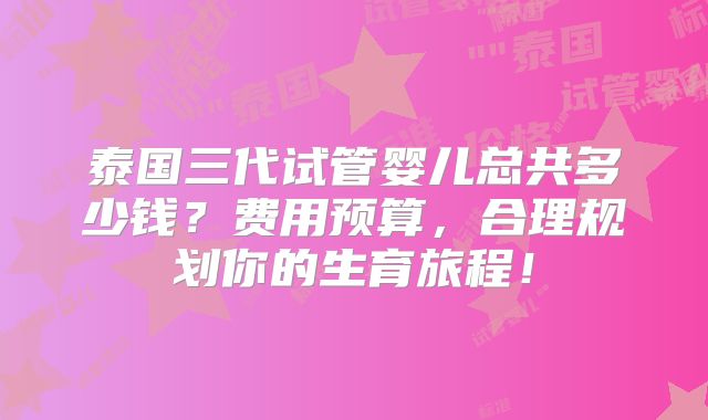 泰国三代试管婴儿总共多少钱?费用预算,合理规划你的生育旅程!