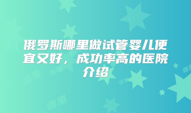 俄罗斯哪里做试管婴儿便宜又好，成功率高的医院介绍