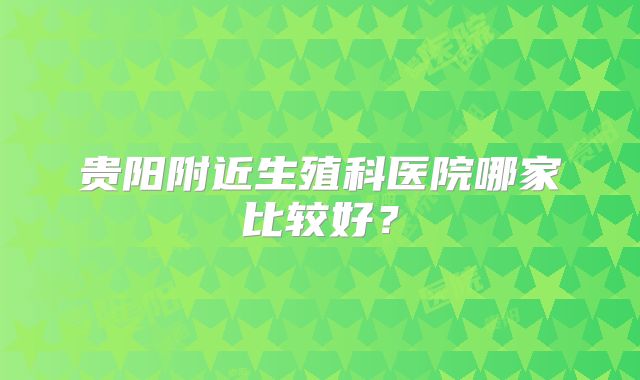 贵阳附近生殖科医院哪家比较好？