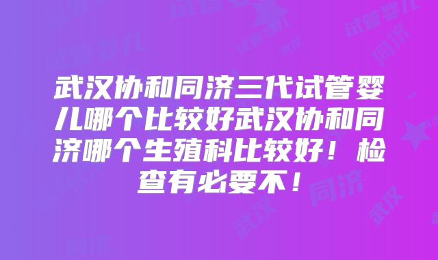武汉协和同济三代试管婴儿哪个比较好武汉协和同济哪个生殖科比较好！检查有必要不！