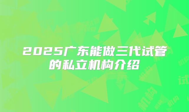 2025广东能做三代试管的私立机构介绍