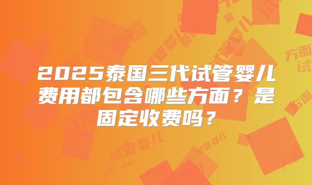 2025泰国三代试管婴儿费用都包含哪些方面？是固定收费吗？