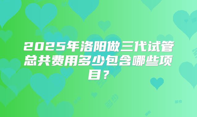 2025年洛阳做三代试管总共费用多少包含哪些项目？