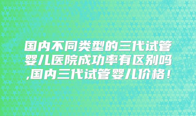 国内不同类型的三代试管婴儿医院成功率有区别吗,国内三代试管婴儿价格！