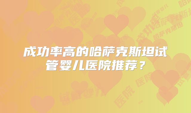 成功率高的哈萨克斯坦试管婴儿医院推荐?