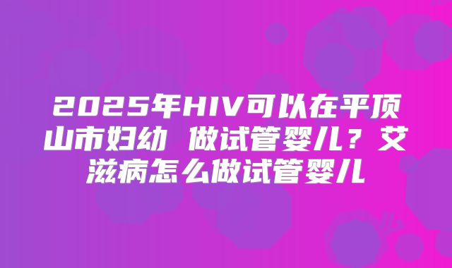 2025年HIV可以在平顶山市妇幼 做试管婴儿？艾滋病怎么做试管婴儿