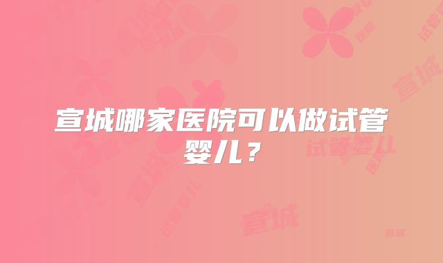 宣城哪家医院可以做试管婴儿？