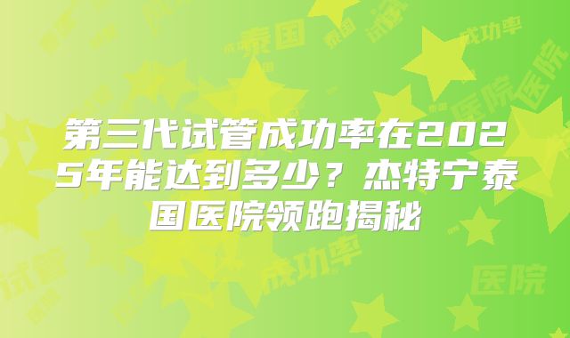 第三代试管成功率在2025年能达到多少？杰特宁泰国医院领跑揭秘
