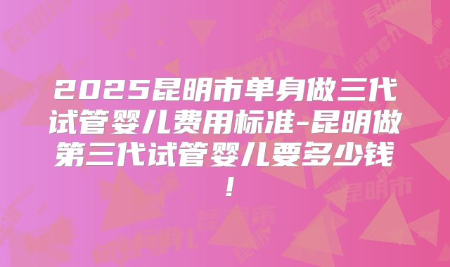 2025昆明市单身做三代试管婴儿费用标准-昆明做第三代试管婴儿要多少钱！