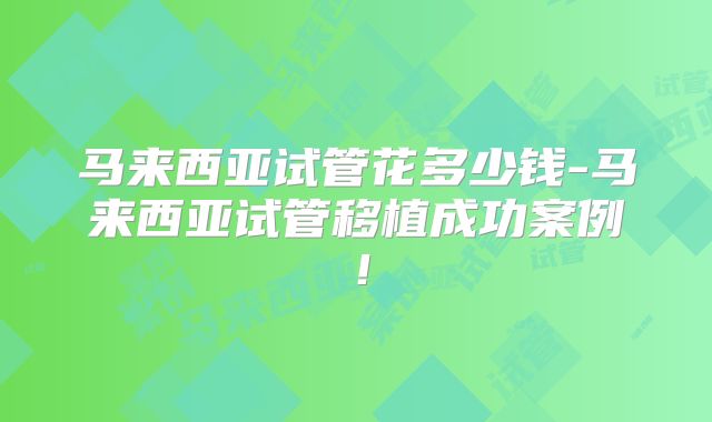 马来西亚试管花多少钱-马来西亚试管移植成功案例！