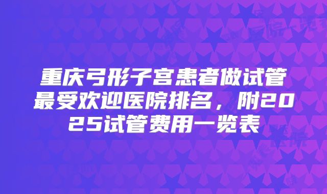 重庆弓形子宫患者做试管最受欢迎医院排名，附2025试管费用一览表