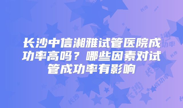 长沙中信湘雅试管医院成功率高吗？哪些因素对试管成功率有影响