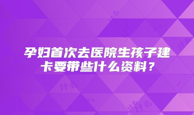 孕妇首次去医院生孩子建卡要带些什么资料？