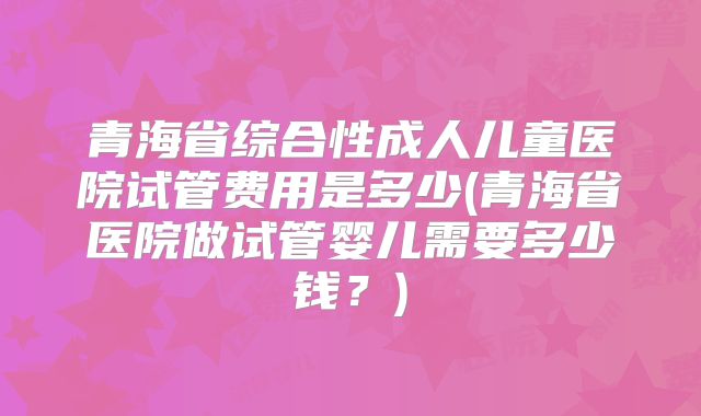 青海省综合性成人儿童医院试管费用是多少(青海省医院做试管婴儿需要多少钱？)