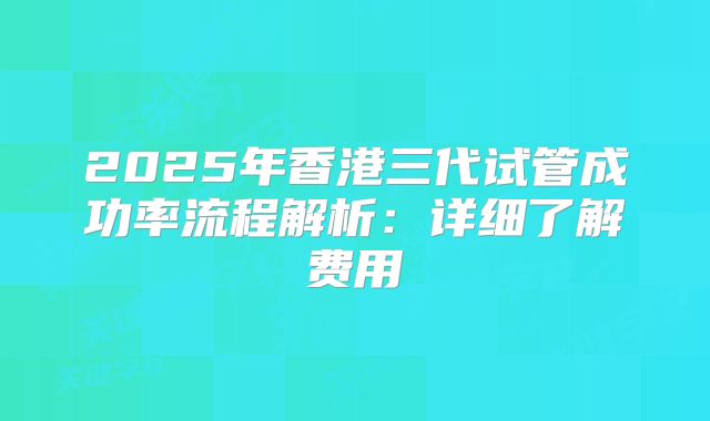 2025年香港三代试管成功率流程解析:详细了解费用