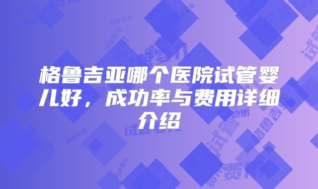 格鲁吉亚哪个医院试管婴儿好，成功率与费用详细介绍