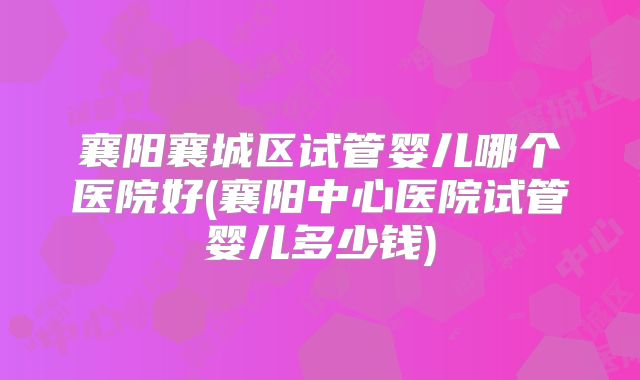 襄阳襄城区试管婴儿哪个医院好(襄阳中心医院试管婴儿多少钱)