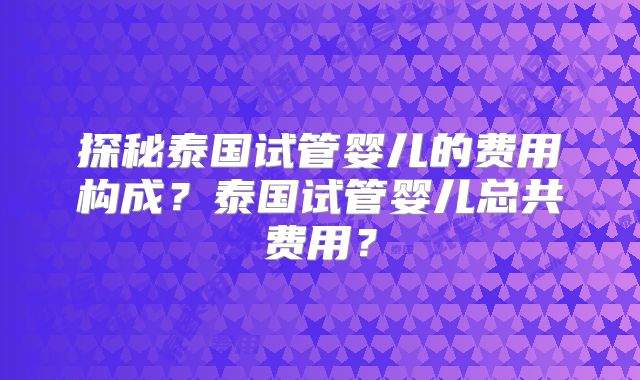探秘泰国试管婴儿的费用构成？泰国试管婴儿总共费用？