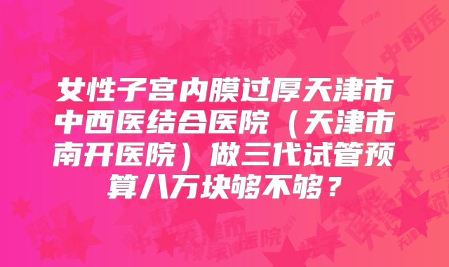 女性子宫内膜过厚天津市中西医结合医院（天津市南开医院）做三代试管预算八万块够不够？