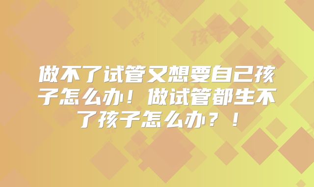 做不了试管又想要自己孩子怎么办!做试管都生不了孩子怎么办?!