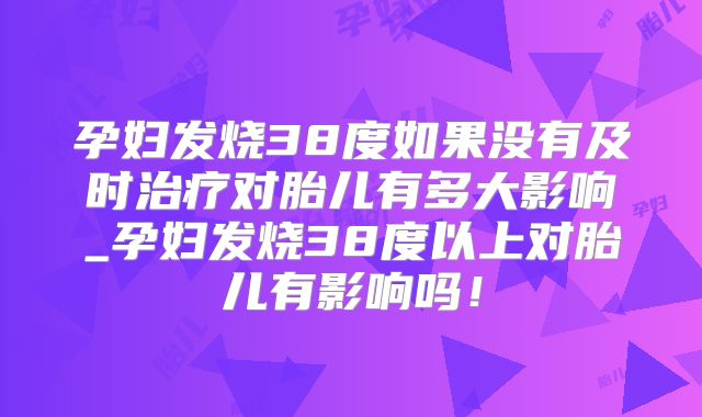 孕妇发烧38度如果没有及时治疗对胎儿有多大影响_孕妇发烧38度以上对胎儿有影响吗！