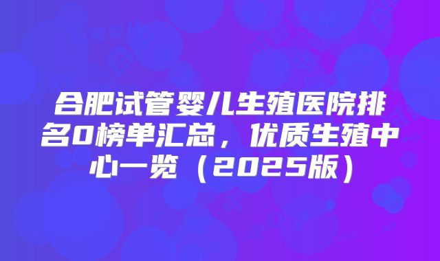 合肥试管婴儿生殖医院排名0榜单汇总，优质生殖中心一览（2025版）