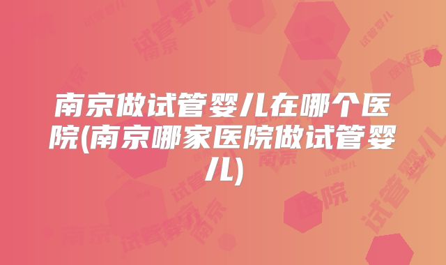 南京做试管婴儿在哪个医院(南京哪家医院做试管婴儿)