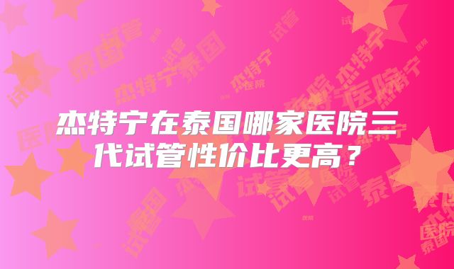 杰特宁在泰国哪家医院三代试管性价比更高？